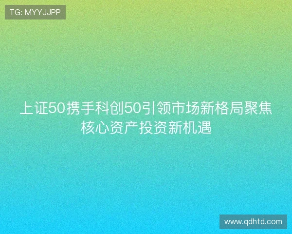 上证50携手科创50引领市场新格局聚焦核心资产投资新机遇 上证50携手科创50引领市场新格局聚焦核心资产投资新机遇