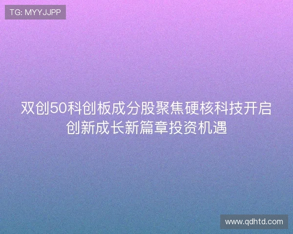 双创50科创板成分股聚焦硬核科技开启创新成长新篇章投资机遇 双创50科创板成分股聚焦硬核科技开启创新成长新篇章投资机遇